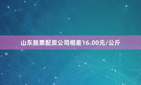 山东股票配资公司相差16.00元/公斤