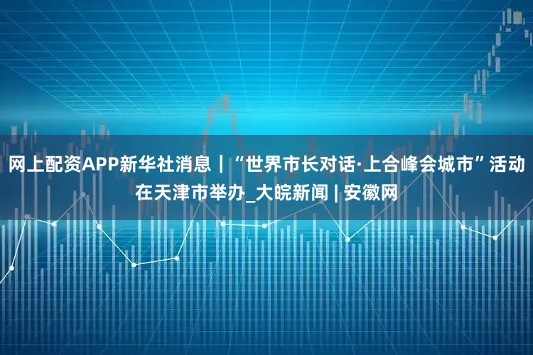 网上配资APP新华社消息｜“世界市长对话·上合峰会城市”活动在天津市举办_大皖新闻 | 安徽网