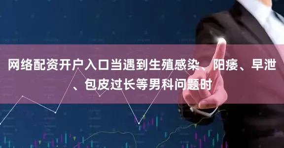 网络配资开户入口当遇到生殖感染、阳痿、早泄、包皮过长等男科问题时