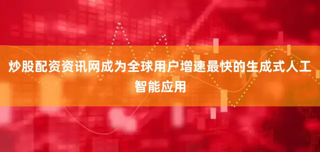 炒股配资资讯网成为全球用户增速最快的生成式人工智能应用