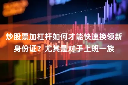 炒股票加杠杆如何才能快速换领新身份证？尤其是对于上班一族