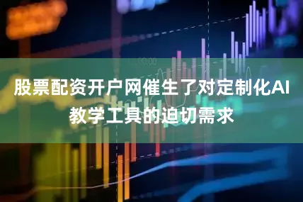 股票配资开户网催生了对定制化AI教学工具的迫切需求