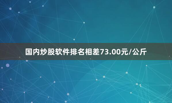国内炒股软件排名相差73.00元/公斤
